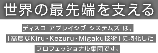 世界の最先端を支えるディスコ アブレイシブ システムズ は、「高度なKiru・Kezuru・Migaku技術」に特化したプロフェッショナル集団です。